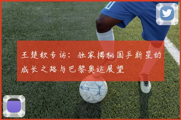王楚钦专访:独家揭秘国乒新星的成长之路与巴黎奥运展望